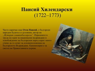 Паисий Хилендарски   (1722–1773) Често наричан още  Отец Паисий , e български народен будител и духовник, автор на  „История славянобългарска“ . Изразените в труда му идеи за национално възраждане и освобождение на българския народ карат много учени да го сочат за основоположника на българското Възраждане. Канонизиран е за светец на Православната църква. 