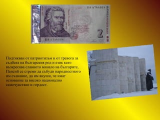 Подтикван от патриотизъм и от тревога за съдбата на българския род и език   като възкресява славното минало на българите, Паисий се стреми да събуди народностното им съзнание, да им внуши, че имат основание за високо национално самочувствие и гордост. 