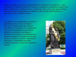 Създаването на славянската писменост е най-значителното дело на Кирил и Методий. Посредством нея станало възможно и създаването на славянската култура. Благодарение на активната дейност на учениците на Кирил и Методий в България тя се превърнала в първия славянски културен център през средните векове, откъдето славянската писменост и книжнина получили разпространение и в другите славянски народи. Кирил съставил нова азбука, предназначена специално за славяните, т. нар. глаголица. Тя била изготвена въз основа на гръцката и латинската азбука, като била съобразена с особеностите на славянския език. След това двамата братя пристъпили към превеждане на славянски език на най-необходимите за мисията им богослужебни книги. 