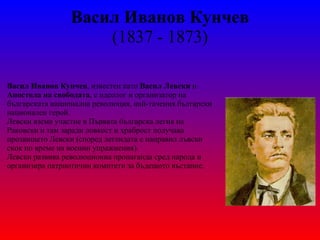 Васил Иванов Кунчев ( 1837  -  1873 ) Васил Иванов Кунчев , известен като  Васил Левски  и  Апостола на свободата , е идеолог и организатор на българската национална революция, най-тачения български национален герой. Левски взема участие в Първата българска легия на Раковски и там заради ловкост и храброст получава прозвището Левски (според легендата е направил лъвски скок по време на военни упражнения). Левски развива революционна пропаганда сред народа и организира патриотични комитети за бъдещото въстание. 