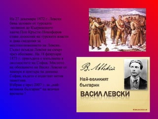 На 27 декември 1872 г. Левски бива заловен от турската полиция до Къкринското ханче.Поп Кръстю Никифоров  става доносник на турските власти и дава сведения за местоположението на Левски. Съдът осъжда Левски на смърт чрез обесване. На 18 февруари  1873 г. присъдата е изпълнена в околностите на София. Мястото на обесването на Васил Левски се намира в центъра на днешна София, където е издигнат негов паметник. Избран е през 2007 г. за „най-великия българин“ на всички времена ! 