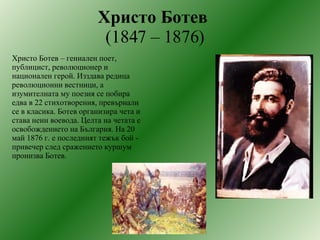 Христо Ботев   (1847 – 1876) Христо Ботев   – гениален поет, публицист, революционер и национален герой. Изздава редица революционни вестници, а изумителната му поезия се побира едва в 22 стихотворения, превърнали се в класика. Ботев организира чета и става неин воевода. Целта на четата е освобождението на България. На 20 май 1876 г. е последният тежък бой - привечер след сражението куршум пронизва Ботев. 