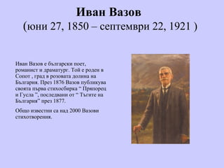 Иван Вазов   ( юни 27, 1850 – септември 22, 1921  ) Иван Вазов е   български поет, романист и драматург. Той е роден в Сопот , град в розовата долина на България. През 1876 Вазов публикува своята първа стихосбирка  “  Пряпорец и Гусла  ” , последвани от  “  Тъгите на България ” през 1877.  Общо известни са над 2000 Вазови стихотворения. 