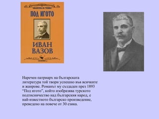 Наречен патриарх на българската литература той твори успешно във всичките и жанрове.  Романът му създаден през 1893  “ Под игото ” , който изобразява турското подтисничество над българския народ, е най-известното българско произведение, преведено на повече от 30 езика.  