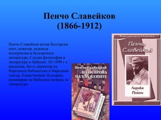 Пенчо Славейков  (1866-1912)   Пенчо Славейков   велик български поет, новатор, въвежда модернизма в българската литература. Следва философия и литература в Лайпциг. От 1898 г е академик, бил е директор на Народната библиотека и Народния театър. Единственият българин, номиниран за Нобелова награда за литература. 