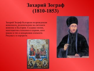 Захарий Зограф  (1810-1853)   Захарий Зограф   български възрожденски живописец, родоначалник на светската живопис в България. Създавал икони, многоцветни стенописи в църкви, като внасял в тях и нецърковни елементи. Рисувал е и портрети. 