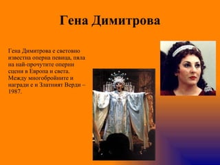 Гена Димитрова Гена Димитрова   е световно известна оперна певица, пяла на най-прочутите оперни сцени в Европа и света. Между многобройните и награди е и Златният Верди – 1987. 