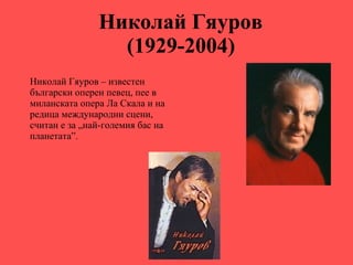 Николай Гяуров  (1929-2004)   Николай Гяуров   – известен български оперен певец, пее в миланската опера Ла Скала и на редица международни сцени, считан е за „най-големия бас на планетата”. 