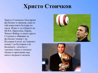 Христо Стоичков Христо Стоичков   е български футболист и треньор, един от най-известните българи по света. Играл е за отборите на  ЦСКА, Барселона, Парма, Чикаго Файър, и много други. Стоичков е обявяван за футболист номер 1 на България 6 пъти; за Спортист номер 1 на България и на Балканите ; печелил е златната топка и златната обувка и притежава още много награди и медали. 