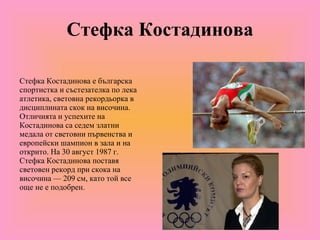 Стефка Костадинова Стефка Костадинова е българска спортистка и състезателка по лека атлетика, световна рекордьорка в дисциплината скок на височина. Отличията и успехите на Костадинова са седем златни медала от световни първенства и европейски шампион в зала и на открито. На 30 август 1987 г. Стефка Костадинова поставя световен рекорд при скока на височина — 209 см, като той все още не е подобрен. 