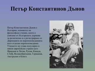 Петър Константинов Дънов Петър Константинов Дънов е българин, основател на философско учение, което е смятано от българската държава за религиозно и е регистрирано от Дирекцията по вероизповеданията като отделно вероизповедание. Учението му става популярно в някои европейски страни като Франция и Литва, Русия, Канада, САЩ, Великобритания, Германия, Австралия и Конго. 