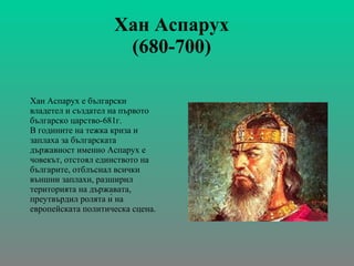 Хан Аспарух  (680-700)   Хан Аспарух   е български владетел   и създател на първото българско царство-681г. В годините на тежка криза и заплаха за българската държавност именно Аспарух е човекът, отстоял единството на българите, отблъснал всички външни заплахи, разширил територията на държавата, преутвърдил ролята ѝ на европейската политическа сцена. 