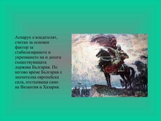 Аспарух е владетелят, считан за основен фактор за стабилизирането и укрепването на и досега съществуващата държава България. По негово време България е значителна европейска сила, отстъпваща само на Византия и Хазария. 
