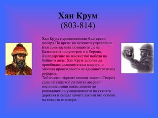 X ан Крум   (803-814)  X ан   Крум е   средновековен български   монарх . По време на неговото управление България засилва позициите си на Балканския полуостров и в Европа, благодарение на множество победи на бойното поле.  X ан Крум започва да приобщава славяните към властта   и започва провеждането на административна реформа. Той създал първите писани закони. Според една легенда той разпитал аварски военопленници какво довело до разпадането и унищожението на тяхната държава и създал своите закони въз основа на техните отговори.  