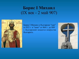 Борис I Михаил   (IX век - 2 май 907)  Борис I Михаил е български "хан" от 852 г. и "княз" от 864 г. до 889 г. Българският владетел покръства българите.  