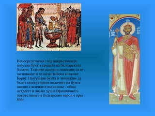 Непосредствено след покръстването избухва бунт в средите на българските боляри. Техните основни опасения са от засилващото се византийско влияние. Борис I потушава бунта и заповядва да бъдат екзекутирани водачите на бунта заедно с всичките им синове - общо петдесет и двама души.Официалното покръстване на българския народ е през 866г. 