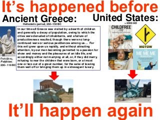 It’s happened before
It’ll happen again
Ancient Greece:Hellenistic period, 260–150 BC
United States:> 2000 AD
Πολύβιος,
Polýbios;
200– 118 BC
In our time all Greece was visited by a dearth of children
and generally a decay of population, owing to which the
cities were denuded of inhabitants, and a failure of
productiveness resulted, though there were no long-
continued wars or serious pestilences among us… For
this evil grew upon us rapidly, and without attracting
attention, by our men becoming perverted to a passion for
show and money and the pleasures of an idle life, and
accordingly either not marrying at all, or, if they did marry,
refusing to rear the children that were born, or at most
one or two out of a great number, for the sake of leaving
them well off or bringing them up in extravagant luxury.
 
