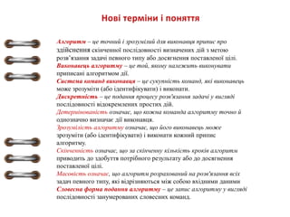 Алгоритм – це точний і зрозумілий для виконавця припис про
здійснення скінченної послідовності визначених дій з метою
розв’язання задачі певного типу або досягнення поставленої цілі.
Виконавець алгоритму – це той, якому належить виконувати
приписані алгоритмом дії.
Система команд виконавця – це сукупність команд, які виконавець
може зрозуміти (або ідентифікувати) і виконати.
Дискретність – це подання процесу розв'язання задачі у вигляді
послідовності відокремлених простих дій.
Детермінованість означає, що кожна команда алгоритму точно й
однозначно визначає дії виконавця.
Зрозумілість алгоритму означає, що його виконавець може
зрозуміти (або ідентифікувати) і виконати кожний припис
алгоритму.
Скінченність означає, що за скінченну кількість кроків алгоритм
приводить до здобуття потрібного результату або до досягнення
поставленої цілі.
Масовість означає, що алгоритм розрахований на розв'язання всіх
задач певного типу, які відрізняються між собою вхідними даними
Словесна форма подання алгоритму – це запис алгоритму у вигляді
послідовності занумерованих словесних команд.
 