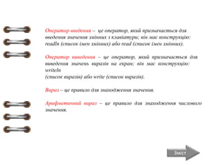 Зміст
Оператор введення – це оператор, який призначається для
введення значення змінних з клавіатури; він має конструкцію:
readln (список імен змінних) або read (список імен змінних).
Оператор виведення – це оператор, який призначається для
виведення значень виразів на екран; він має конструкцію:
writeln
(список виразів) або write (список виразів).
Вираз – це правило для знаходження значення.
Арифметичний вираз – це правило для знаходження числового
значення.
 