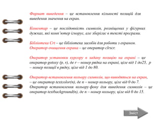 Формат виведення – це встановлення кількості позицій для
виведення значення на екран.
Коментар – це послідовність символів, розміщених у фігурних
дужках, які комп’ютер ігнорує, але зберігає в тексті програми.
Бібліотека Crt – це бібліотека засобів для роботи з екраном.
Оператор очищення екрана – це оператор clrscr.
Оператор установки курсору в задану позицію на екрані – це
оператор gotoxy (p, r), де r – номер рядка на екрані, ціле від 1 до25, p
– номер позиції в рядку, ціле від 1 до 80.
Оператор встановлення кольору символів, що виводяться на екран,
– це оператор textcolor(n), де n – номер кольору, ціле від 0 до 7.
Оператор встановлення кольору фону для виведення символів – це
оператор textbackground(n), де n – номер кольору, ціле від 0 до 15.
Зміст
 