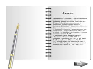 1.Караванова Т.П., Голубнича Н.В. Серйозні розважалки для
старшокласників і студентів: Задачі з інформатики з
розв’язками. -Камянець-Подільський: Абетка, 2001. - 60 с.
2. Руденко В. Класифікування навчальних задач з
алгоритмізації за темами та рівнями складності//
Інформатика „Шкільний світ”. -Квітень, 2001. - №16. -С. 17-
21.
3. Ильяшенко М.Б. Алгоритмы и программы решения задач
по информатике. - Запорожье: Константа-И, 2001. -176 с.
4. Олехник С.Н., Нестеренко Ю.В., Потапов М.К. Старинные
занимательные задачи., М., 1985.
5. Информатика в школе: Приложение к журналу
«Информатика иобразование»”.№1 – 2004. –М.:
Образование и Информатика,2005. – 96 c.:ил. (рос. мовою):
Е. А. Ракитина, Галыгина И.В.,Галыгина А.В., Милохина
Л.В. . “Решение типовых задач поинформатике. Часть ІІ.
6. Миленький О.В. Альтернатива навчальній алгоритмічній
мові Комп’ютер в школі та сім’ї, 2004. - №4. - С.12-17.
Література:
Зміст
 