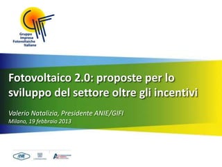 Fotovoltaico 2.0: proposte per lo
sviluppo del settore oltre gli incentivi
Valerio Natalizia, Presidente ANIE/GIFI
Milano, 19 febbraio 2013
 
