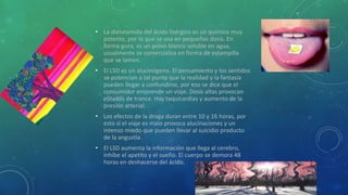 • La dietalamida del ácido lisérgico es un químico muy
potente, por lo que se usa en pequeñas dosis. En
forma pura, es un polvo blanco soluble en agua,
usualmente se comercializa en forma de estampilla
que se lamen.
• El LSD es un alucinógeno. El pensamiento y los sentidos
se potencian a tal punto que la realidad y la fantasía
pueden llegar a confundirse, por eso se dice que el
consumidor emprende un viaje. Dosis altas provocan
eStados de trance. Hay taquicardias y aumento de la
presión arterial.
• Los efectos de la droga duran entre 10 y 16 horas, por
esto si el viaje es malo provoca alucinaciones y un
intenso miedo que pueden llevar al suicidio producto
de la angustia.
• El LSD aumenta la información que llega al cerebro,
inhibe el apetito y el sueño. El cuerpo se demora 48
horas en deshacerse del ácido.
 