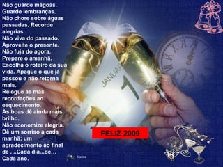 Não guarde mágoas. Guarde lembranças.  Não chore sobre águas passadas. Recorde alegrias.  Não viva do passado. Aproveite o presente.  Não fuja do agora. Prepare o amanhã.  Escolha o roteiro da sua vida. Apague o que já passou e não retorna mais.  Relegue as más recordações ao esquecimento.  Às boas dê ainda mais brilho.  Não economize alegria.  Dê um sorriso a cada manhã; um agradecimento ao final de . ..Cada dia...de… Cada ano.  FELIZ 2009 Marisa   