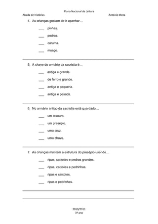 Plano Nacional de Leitura
Abada de histórias

António Mota

4. As crianças gostam de ir apanhar…
___

pinhas.

___

pedras.

___

caruma.

___

musgo.

_______________________________________________________________
5. A chave do armário da sacristia é…
___

antiga e grande.

___

de ferro e grande.

___

antiga e pequena.

___

antiga e pesada.

_______________________________________________________________
6. No armário antigo da sacristia está guardado…
___

um tesouro.

___

um presépio.

___

uma cruz.

___

uma chave.

_______________________________________________________________
7. As crianças montam a estrutura do presépio usando…
___

ripas, caixotes e pedras grandes.

___

ripas, caixotes e pedrinhas.

___

ripas e caixotes.

___

ripas e pedrinhas.

_______________________________________________________________
_______________________________________________________________

2010/2011
3º ano

 