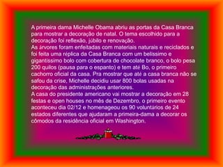 A primeira dama Michelle Obama abriu as portas da Casa Branca
para mostrar a decoração de natal. O tema escolhido para a
decoração foi reflexão, júbilo e renovação.
As árvores foram enfeitadas com materiais naturais e reciclados e
foi feita uma réplica da Casa Branca com um belíssimo e
gigantíssimo bolo com cobertura de chocolate branco, o bolo pesa
200 quilos (pausa para o espanto) e tem até Bo, o primeiro
cachorro oficial da casa. Pra mostrar que até a casa branca não se
safou da crise, Michelle decidiu usar 800 bolas usadas na
decoração das administrações anteriores.
A casa do presidente americano vai mostrar a decoração em 28
festas e open houses no mês de Dezembro, o primeiro evento
aconteceu dia 02/12 e homenageou os 90 voluntários de 24
estados diferentes que ajudaram a primeira-dama a decorar os
cômodos da residência oficial em Washington.
 