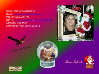 PRODUÇÃO: LUZIA GABRIELE
EMAIL: luziagabriele@hotmail.com
MÚSICA: NATAL DE PAZ
FONTE: www.diario.iol.pt, www.uol.com.br
IMAGENS: INTERNET
DATA: 08 DE NOVEMBRO DE 2011
 