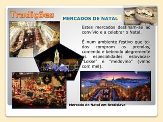 MERCADOS DE NATAL
Mercado de Natal em Bratislava
Estes mercados destinam-se ao
convívio e a celebrar o Natal.
É num ambiente festivo que to-
dos compram as prendas,
comendo e bebendo alegremente
as especialidades eslovacas-
"Lokse" e "medovino" (vinho
com mel).
 
