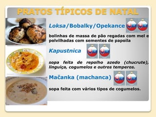 Loksa/Bobalky/Opekance
bolinhas de massa de pão regadas com mel e
polvilhadas com sementes de papoila
Kapustnica
sopa feita de repolho azedo (chucrute),
linguiça, cogumelos e outros temperos.
Mačanka (machanca)
sopa feita com vários tipos de cogumelos.
 