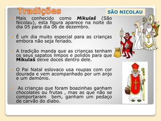  Mais conhecido como Mikulaš (São
Nicolau), esta figura aparece na noite do
dia 05 para dia 06 de dezembro.
 É um dia muito especial para as crianças
embora não seja feriado.
 A tradição manda que as crianças tenham
os seus sapatos limpos e polidos para que
Mikulaš deixe doces dentro dele.
 O Pai Natal eslovaco usa roupas com cor
dourada e vem acompanhado por um anjo
e um demónio.
 As crianças que foram boazinhas ganham
chocolates ou frutas , mas as que não se
comportaram bem, ganham um pedaço
de carvão do diabo.
SÃO NICOLAU
 