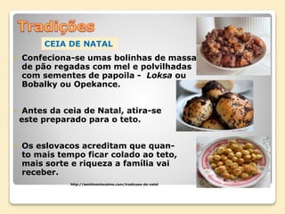  Confeciona-se umas bolinhas de massa
de pão regadas com mel e polvilhadas
com sementes de papoila - Loksa ou
Bobalky ou Opekance.
 Antes da ceia de Natal, atira-se
este preparado para o teto.
 Os eslovacos acreditam que quan-
to mais tempo ficar colado ao teto,
mais sorte e riqueza a família vai
receber.
http://sentimentocalmo.com/tradicoes-de-natal
CEIA DE NATAL
 