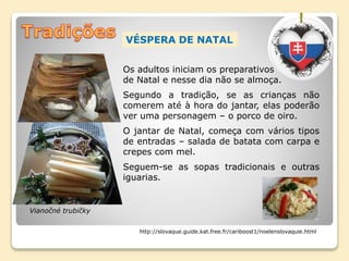 VÉSPERA DE NATAL
Os adultos iniciam os preparativos
de Natal e nesse dia não se almoça.
Segundo a tradição, se as crianças não
comerem até à hora do jantar, elas poderão
ver uma personagem – o porco de oiro.
O jantar de Natal, começa com vários tipos
de entradas – salada de batata com carpa e
crepes com mel.
Seguem-se as sopas tradicionais e outras
iguarias.
http://slovaque.guide.kat.free.fr/cariboost1/noelenslovaquie.html
Vianočné trubičky
 