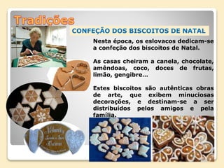 CONFEÇÃO DOS BISCOITOS DE NATAL
Nesta época, os eslovacos dedicam-se
a confeção dos biscoitos de Natal.
As casas cheiram a canela, chocolate,
amêndoas, coco, doces de frutas,
limão, gengibre…
Estes biscoitos são autênticas obras
de arte, que exibem minuciosas
decorações, e destinam-se a ser
distribuídos pelos amigos e pela
família.
 