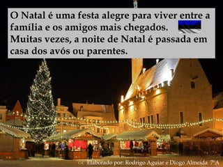
O Natal é uma festa alegre para viver entre a
família e os amigos mais chegados.
Muitas vezes, a noite de Natal é passada em
casa dos avós ou parentes.
 Elaborado por: Rodrigo Aguiar e Diogo Almeida 7ºA
 