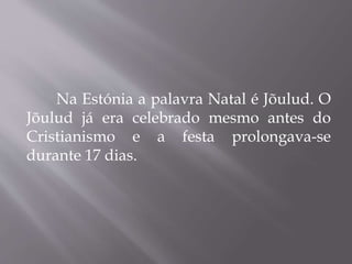 Na Estónia a palavra Natal é Jõulud. O
Jõulud já era celebrado mesmo antes do
Cristianismo e a festa prolongava-se
durante 17 dias.
 