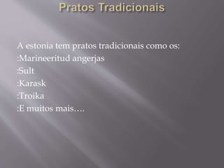A estonia tem pratos tradicionais como os:
:Marineeritud angerjas
:Sult
:Karask
:Troika
:E muitos mais….
 