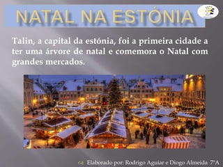 Elaborado por: Rodrigo Aguiar e Diogo Almeida 7ºA
Talin, a capital da estónia, foi a primeira cidade a
ter uma árvore de natal e comemora o Natal com
grandes mercados.
 