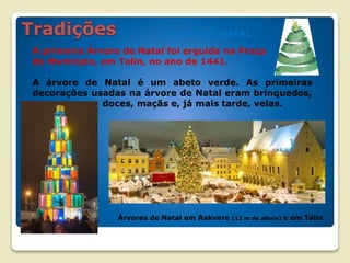 ÁRVORE DE NATAL
A primeira Árvore de Natal foi erguida na Praça
do Município, em Talin, no ano de 1441.
A árvore de Natal é um abeto verde. As primeiras
decorações usadas na árvore de Natal eram brinquedos,
doces, maçãs e, já mais tarde, velas.
Árvores de Natal em Rakvere (12 m de altura) e em Talin
 