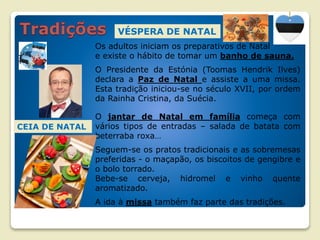 VÉSPERA DE NATAL
Os adultos iniciam os preparativos de Natal
e existe o hábito de tomar um banho de sauna.
O Presidente da Estónia (Toomas Hendrik Ilves)
declara a Paz de Natal e assiste a uma missa.
Esta tradição iniciou-se no século XVII, por ordem
da Rainha Cristina, da Suécia.
O jantar de Natal em família começa com
vários tipos de entradas – salada de batata com
beterraba roxa…
Seguem-se os pratos tradicionais e as sobremesas
preferidas - o maçapão, os biscoitos de gengibre e
o bolo torrado.
Bebe-se cerveja, hidromel e vinho quente
aromatizado.
A ida à missa também faz parte das tradições.
CEIA DE NATAL
 