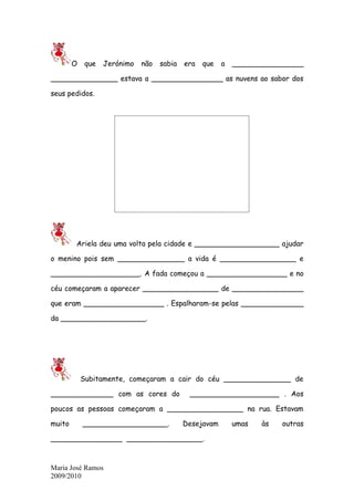 O    que   Jerónimo   não   sabia   era   que   a   ________________

_______________ estava a ________________ as nuvens ao sabor dos

seus pedidos.




        Ariela deu uma volta pela cidade e ___________________ ajudar

o menino pois sem _______________ a vida é _________________ e

____________________. A fada começou a __________________ e no

céu começaram a aparecer _________________ de ________________

que eram __________________ . Espalharam-se pelas ______________

da ___________________.




            Subitamente, começaram a cair do céu _______________ de

______________ com as cores do               ____________________ . Aos

poucos as pessoas começaram a _________________ na rua. Estavam

muito       ___________________.            Desejavam       umas   às   outras

________________ _________________.



Maria José Ramos
2009/2010
 