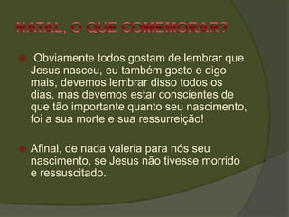  Obviamente todos gostam de lembrar que
Jesus nasceu, eu também gosto e digo
mais, devemos lembrar disso todos os
dias, mas devemos estar conscientes de
que tão importante quanto seu nascimento,
foi a sua morte e sua ressurreição!
 Afinal, de nada valeria para nós seu
nascimento, se Jesus não tivesse morrido
e ressuscitado.
 