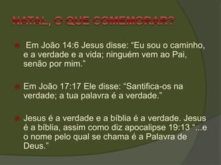  Em João 14:6 Jesus disse: “Eu sou o caminho,
e a verdade e a vida; ninguém vem ao Pai,
senão por mim.”
 Em João 17:17 Ele disse: “Santifica-os na
verdade; a tua palavra é a verdade.”
 Jesus é a verdade e a bíblia é a verdade. Jesus
é a bíblia, assim como diz apocalipse 19:13 “...e
o nome pelo qual se chama é a Palavra de
Deus.”
 