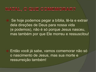  Se hoje podemos pegar a bíblia, lê-la e extrair
dela direções de Deus para nossa vida
(e podemos), não é só porque Jesus nasceu,
mas também por que Ele morreu e ressuscitou!
 Então você já sabe, vamos comemorar não só
o nascimento de Jesus, mas sua morte e
ressurreição também!
 