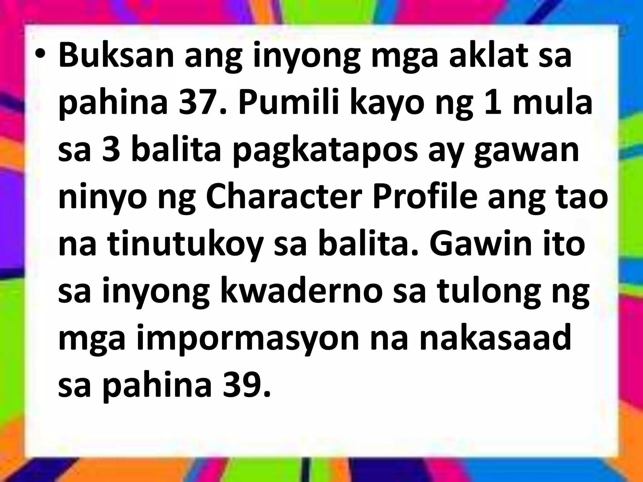 • Buksan ang inyong mga aklat sa
pahina 37. Pumili kayo ng 1 mula
sa 3 balita pagkatapos ay gawan
ninyo ng Character Profile ang tao
na tinutukoy sa balita. Gawin ito
sa inyong kwaderno sa tulong ng
mga impormasyon na nakasaad
sa pahina 39.