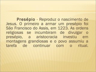 Presépio  - Reproduz o nascimento de Jesus. O primeiro a armar um presépio foi São Francisco do Assis, em 1223. As ordens religiosas se incumbiram de divulgar o presépio, a aristocracia investiu em montagens grandiosas e o povo assumiu a tarefa de continuar com o ritual. 