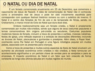 É um feriado comemorado anualmente em 25 de Dezembro, que comemora o nascimento de Jesus de Nazaré. A data de comemoração do Natal não é conhecida como o aniversário real de Jesus e pode ter sido inicialmente escolhida para corresponder com qualquer festival histórico romano ou com o solstício de inverno. O Natal é o centro dos feriados de fim de ano e da temporada de férias, sendo, no Cristianismo, o marco inicial do Ciclo do Natal que dura doze dias.   Embora tradicionalmente seja um feriado cristão, o Natal é amplamente comemorado por muitos não-cristãos, sendo que alguns de seus costumes populares e temas comemorativos têm origens pré-cristãs ou seculares. Costumes populares modernos típicos do feriado, incluem a troca de presentes e cartões, músicas natalinas, festas de igreja, uma refeição especial e a exibição de decorações diferentes; incluindo as árvores de Natal, pisca-piscas e guirlandas e presépios. Além disso, o Papai Noel  (conhecido como Pai Natal em Portugal) é uma figura mitológica popular em muitos países, associada com os presentes para crianças. Como a troca de presentes e muitos outros aspectos da festa de Natal envolvem um aumento da atividade econômica entre cristãos e não cristãos, a festa tornou-se um acontecimento significativo e um período chave de vendas para os varejistas e para as empresas. O impacto econômico do Natal é um fator que tem crescido de forma constante ao longo dos últimos séculos em muitas regiões do mundo. 